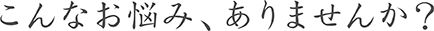 こんなお悩み、ありませんか？